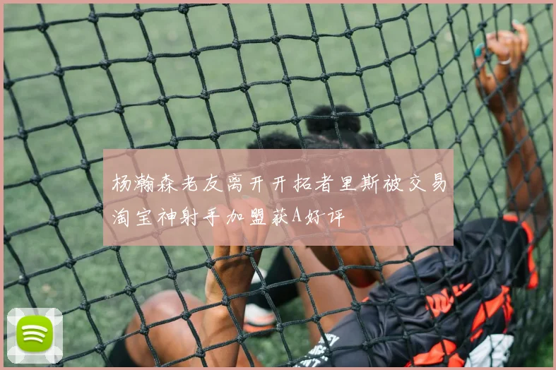 杨瀚森老友离开开拓者里斯被交易淘宝神射手加盟获A好评