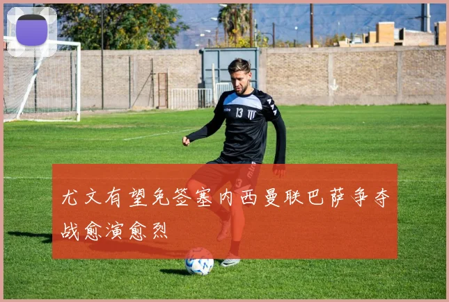 尤文有望免签塞内西曼联巴萨争夺战愈演愈烈