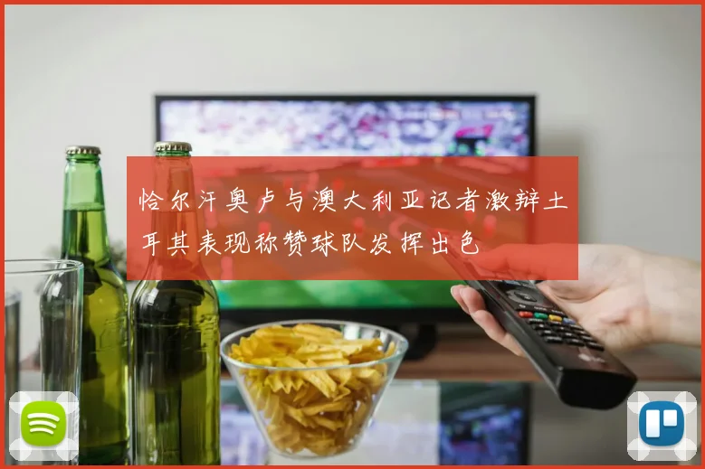 恰尔汗奥卢与澳大利亚记者激辩土耳其表现称赞球队发挥出色