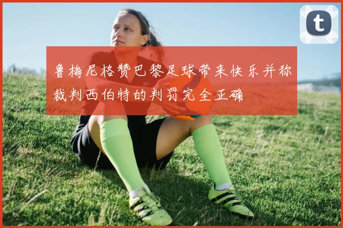 鲁梅尼格赞巴黎足球带来快乐并称裁判西伯特的判罚完全正确