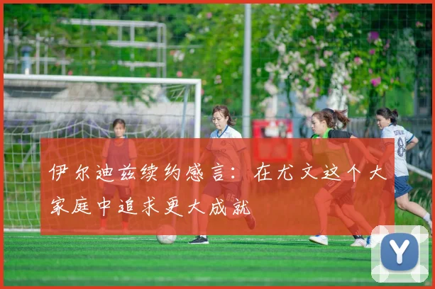 伊尔迪兹续约感言：在尤文这个大家庭中追求更大成就