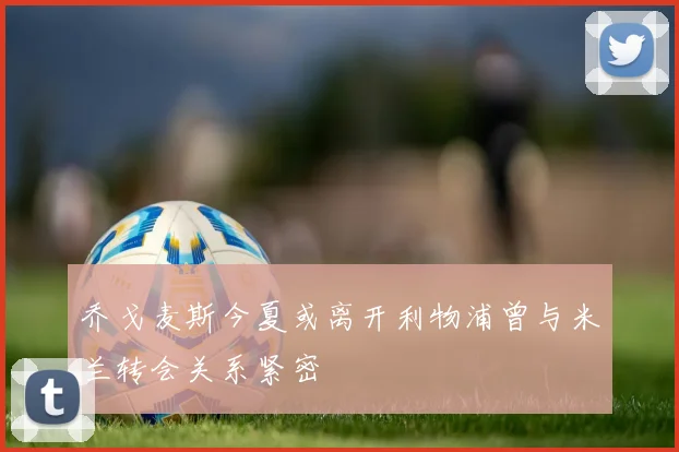 乔戈麦斯今夏或离开利物浦曾与米兰转会关系紧密