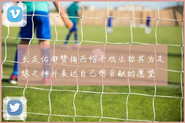 长友佑都赞梅西帽子戏法称其为足球之神并表达自己想贡献的愿望