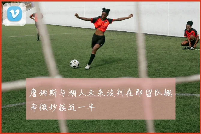 詹姆斯与湖人未来谈判在即留队概率微妙接近一半