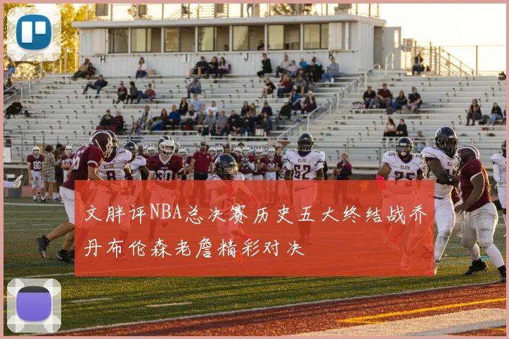 文胖评NBA总决赛历史五大终结战乔丹布伦森老詹精彩对决