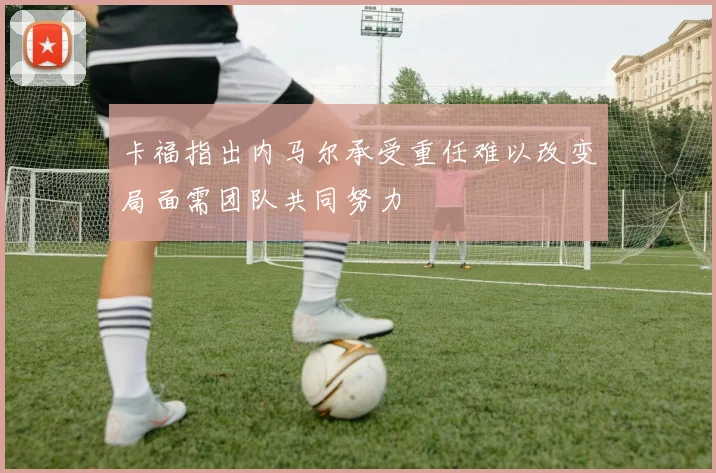卡福指出内马尔承受重任难以改变局面需团队共同努力
