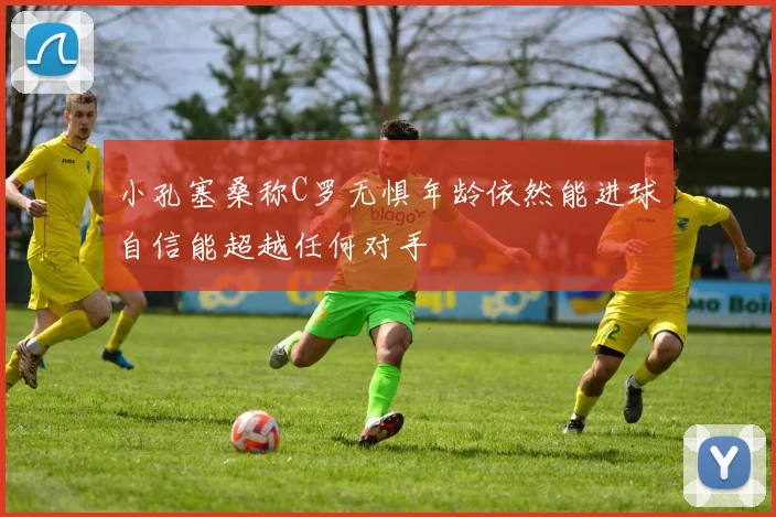 小孔塞桑称C罗无惧年龄依然能进球自信能超越任何对手
