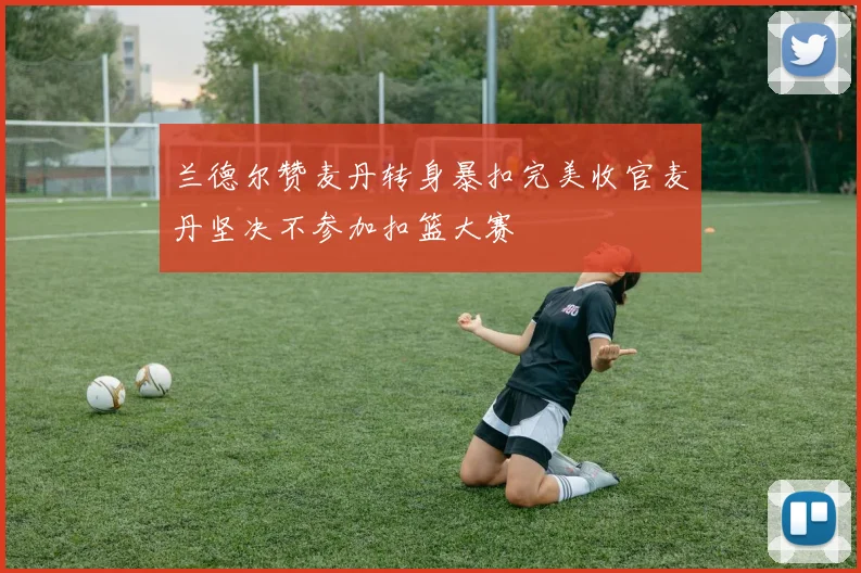兰德尔赞麦丹转身暴扣完美收官麦丹坚决不参加扣篮大赛