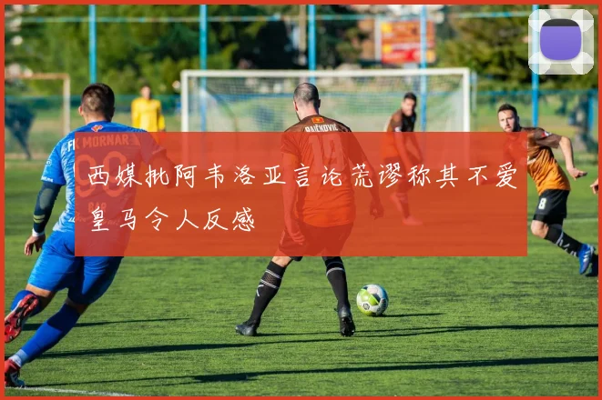 西媒批阿韦洛亚言论荒谬称其不爱皇马令人反感