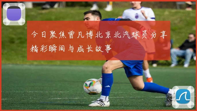 今日聚焦曾凡博北京北汽球员分享精彩瞬间与成长故事