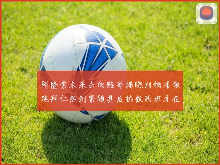 阿隆索未来去向赔率揭晓利物浦领跑拜仁热刺紧随其后执教西班牙在列