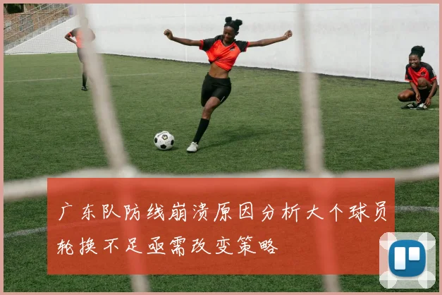 广东队防线崩溃原因分析大个球员轮换不足亟需改变策略