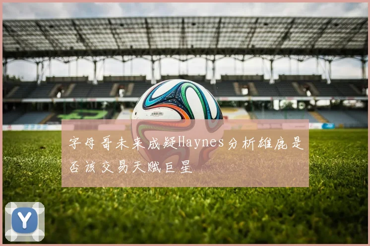字母哥未来成疑Haynes分析雄鹿是否该交易天赋巨星