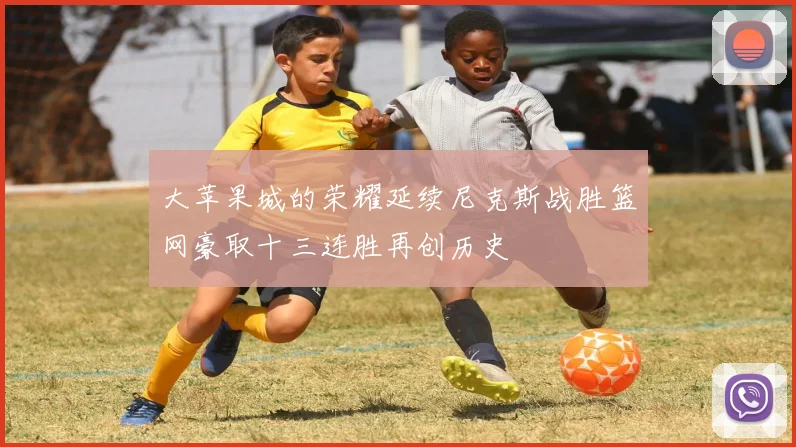 大苹果城的荣耀延续尼克斯战胜篮网豪取十三连胜再创历史