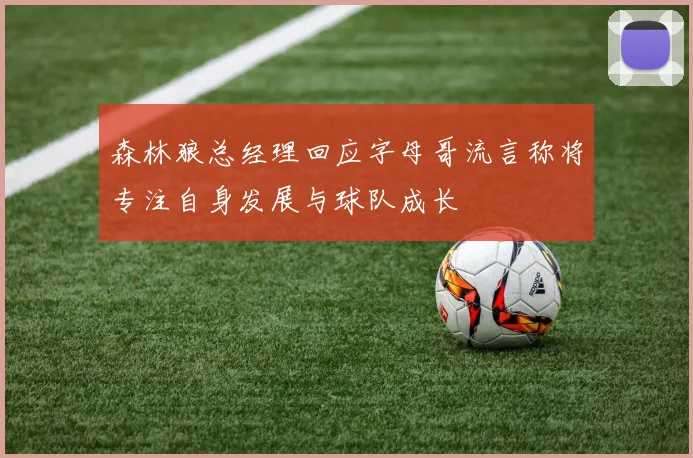 森林狼总经理回应字母哥流言称将专注自身发展与球队成长