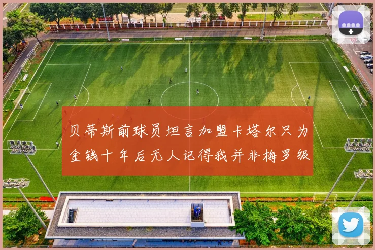 贝蒂斯前球员坦言加盟卡塔尔只为金钱十年后无人记得我并非梅罗级别
